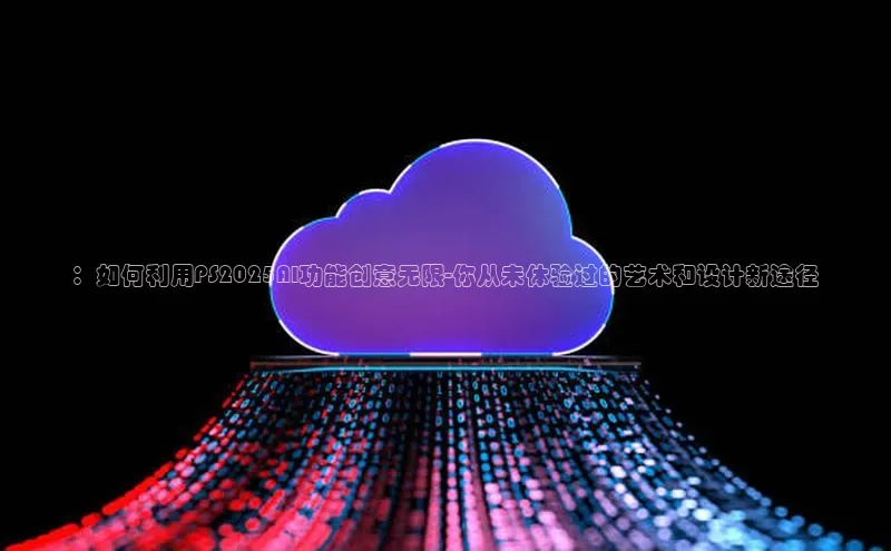：如何利用PS2025AI功能创意无限-你从未体验过的艺术和设计新途径